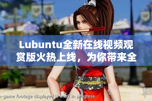 Lubuntu全新在線視頻觀賞版火熱上線，為你帶來全新的觀影體驗
