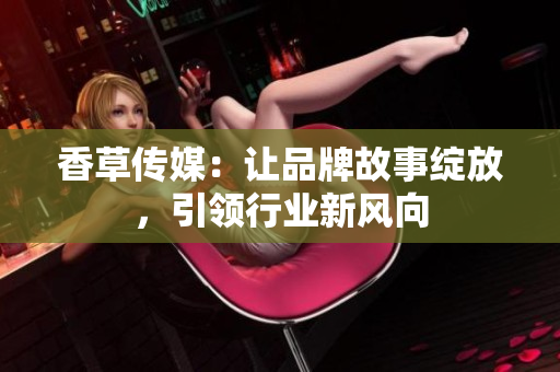 香草傳媒：讓品牌故事綻放，引領(lǐng)行業(yè)新風(fēng)向