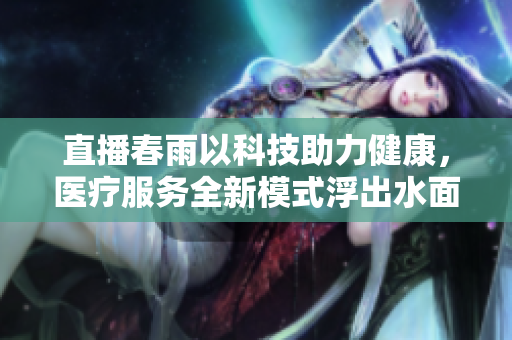 直播春雨以科技助力健康，醫(yī)療服務(wù)全新模式浮出水面