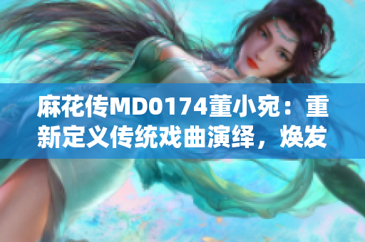 麻花傳MD0174董小宛：重新定義傳統(tǒng)戲曲演繹，煥發(fā)新時(shí)代魅力