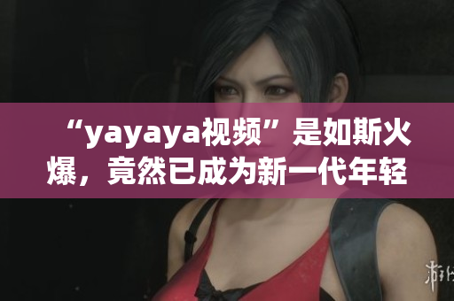 “yayaya視頻”是如斯火爆，竟然已成為新一代年輕人的寵愛！