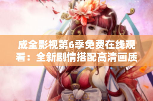 成全影視第6季免費(fèi)在線觀看：全新劇情搭配高清畫質(zhì)，盡在成全影視官方網(wǎng)站！
