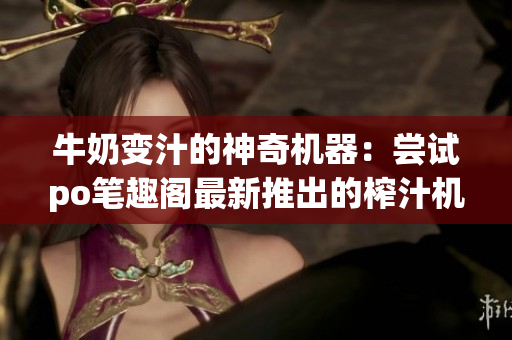牛奶變汁的神奇機(jī)器：嘗試po筆趣閣最新推出的榨汁機(jī)！