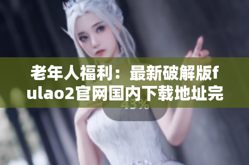 老年人福利：最新破解版fulao2官網(wǎng)國內(nèi)下載地址完整指南