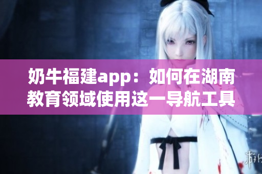 奶牛福建app：如何在湖南教育領(lǐng)域使用這一導(dǎo)航工具