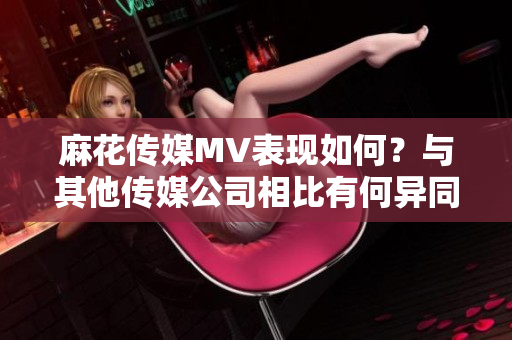 麻花傳媒MV表現(xiàn)如何？與其他傳媒公司相比有何異同？