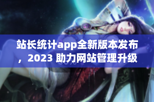 站長統(tǒng)計app全新版本發(fā)布，2023 助力網(wǎng)站管理升級