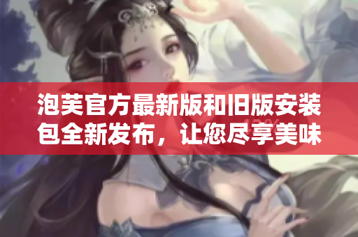 泡芙官方最新版和舊版安裝包全新發(fā)布，讓您盡享美味的烘焙體驗(yàn)