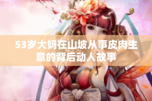 53歲大媽在山坡從事皮肉生意的背后動人故事