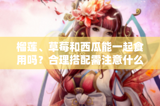 榴蓮、草莓和西瓜能一起食用嗎？合理搭配需注意什么？