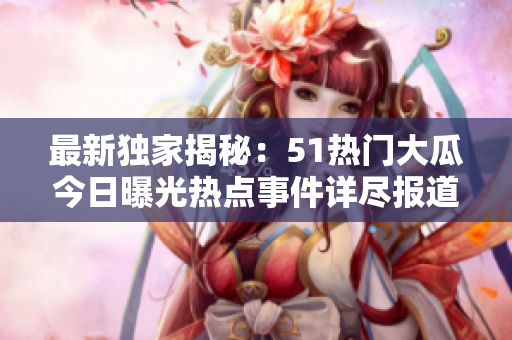 最新獨家揭秘：51熱門大瓜今日曝光熱點事件詳盡報道