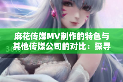 麻花傳媒MV制作的特色與其他傳媒公司的對比：探尋其中的差異和亮點