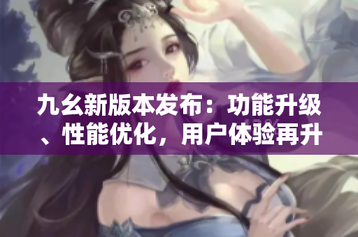 九幺新版本發(fā)布：功能升級(jí)、性能優(yōu)化，用戶體驗(yàn)再升級(jí)
