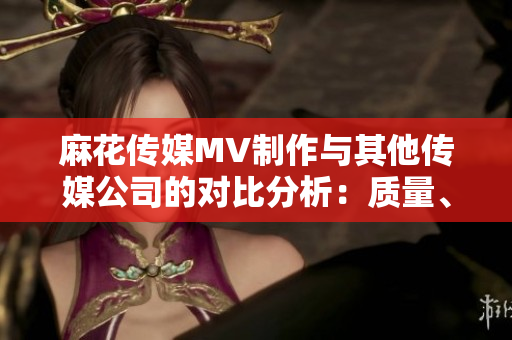 麻花傳媒MV制作與其他傳媒公司的對比分析：質(zhì)量、創(chuàng)意和市場表現(xiàn)