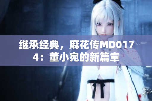 繼承經(jīng)典，麻花傳MD0174：董小宛的新篇章