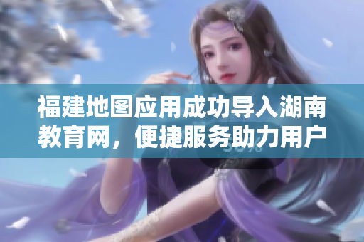 福建地圖應(yīng)用成功導(dǎo)入湖南教育網(wǎng)，便捷服務(wù)助力用戶暢游湖南教育網(wǎng)絡(luò)