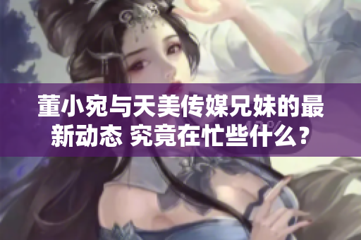 董小宛與天美傳媒兄妹的最新動態(tài) 究竟在忙些什么？