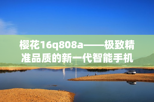 櫻花16q808a——極致精準(zhǔn)品質(zhì)的新一代智能手機(jī)