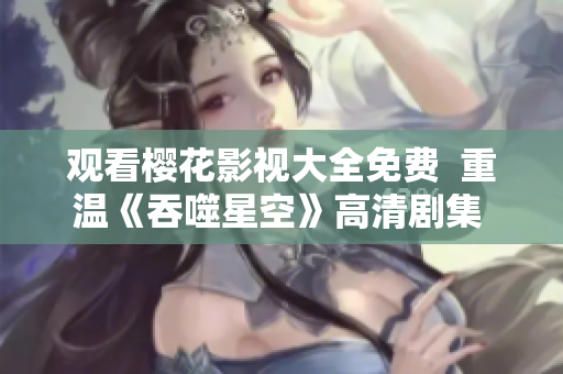 觀看櫻花影視大全免費  重溫《吞噬星空》高清劇集  精彩影視盡情暢觀