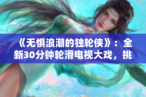 《無懼浪潮的獨輪俠》：全新30分鐘輪滑電視大戲，挑戰(zhàn)極限，感受速度與激情