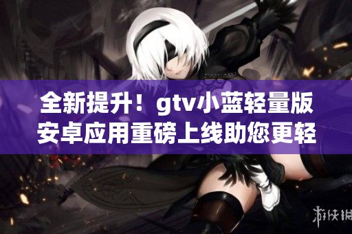 全新提升！gtv小藍輕量版安卓應用重磅上線助您更輕松使用