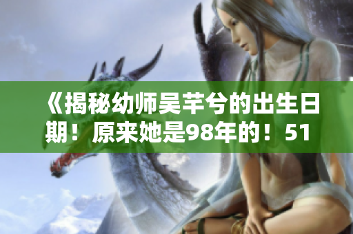 《揭秘幼師吳芊兮的出生日期！原來(lái)她是98年的！51老虎菜帶你吃瓜！》