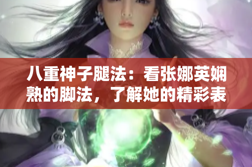 八重神子腿法：看張娜英嫻熟的腳法，了解她的精彩表現(xiàn)