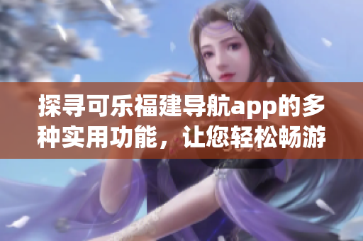 探尋可樂福建導航app的多種實用功能，讓您輕松暢游福建美景