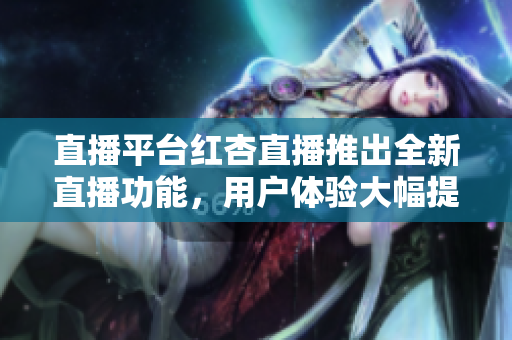 直播平臺(tái)紅杏直播推出全新直播功能，用戶體驗(yàn)大幅提升