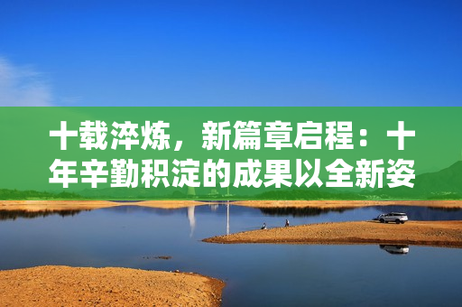 十載淬煉，新篇章啟程：十年辛勤積淀的成果以全新姿態(tài)煥發(fā)活力