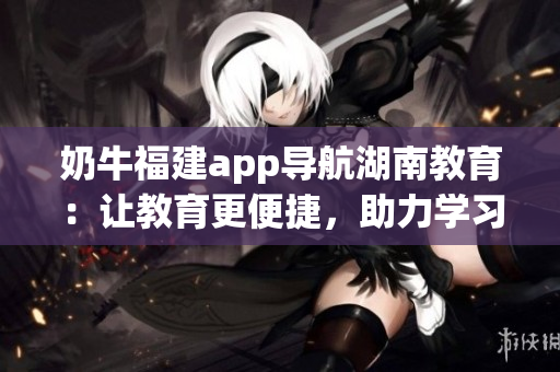 奶牛福建app導(dǎo)航湖南教育：讓教育更便捷，助力學(xué)習(xí)不再困難