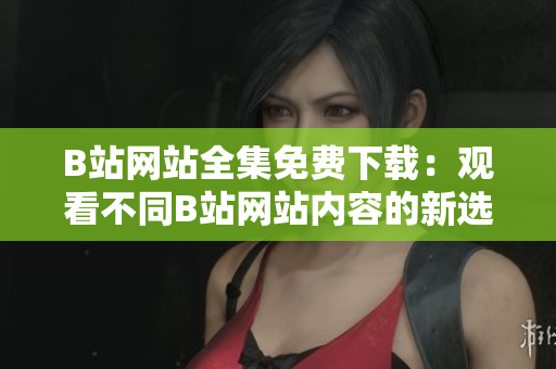 B站網(wǎng)站全集免費(fèi)下載：觀看不同B站網(wǎng)站內(nèi)容的新選擇