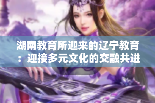 湖南教育所迎來的遼寧教育：迎接多元文化的交融共進