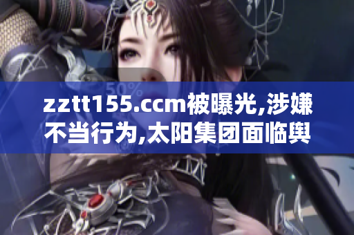 zztt155.ccm被曝光,涉嫌不當行為,太陽集團面臨輿論危機!