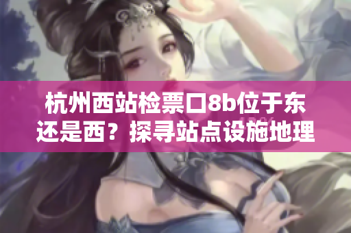 杭州西站檢票口8b位于東還是西？探尋站點(diǎn)設(shè)施地理位置特征，指引乘客高效出行。