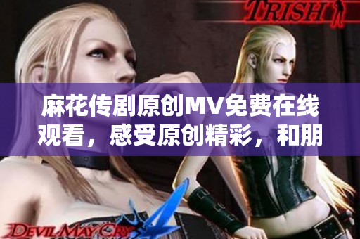 麻花傳劇原創(chuàng)MV免費在線觀看，感受原創(chuàng)精彩，和朋友一起樂享精彩戲劇產(chǎn)物