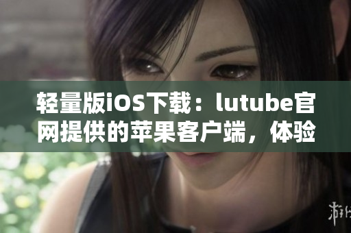 輕量版iOS下載：lutube官網(wǎng)提供的蘋果客戶端，體驗更加輕便流暢