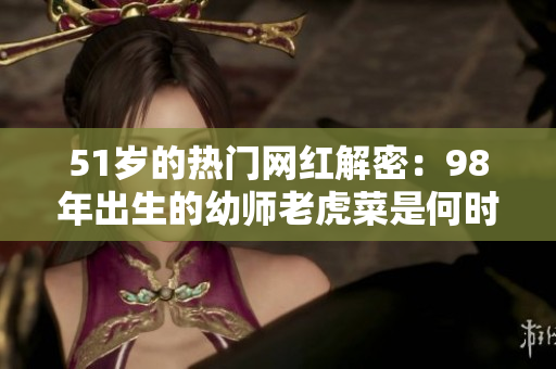 51歲的熱門網(wǎng)紅解密：98年出生的幼師老虎菜是何時(shí)出道的？