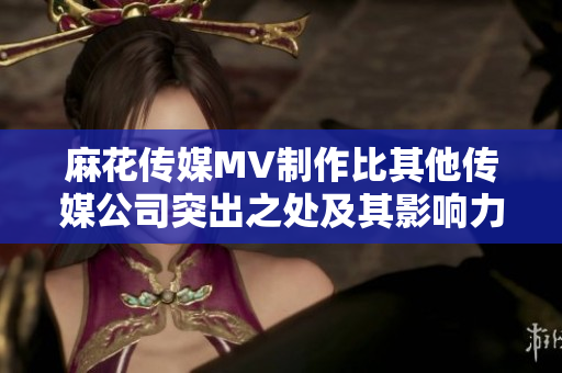 麻花傳媒MV制作比其他傳媒公司突出之處及其影響力對(duì)比