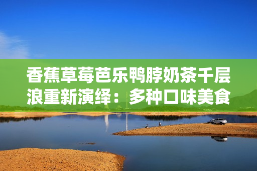 香蕉草莓芭樂(lè)鴨脖奶茶千層浪重新演繹：多種口味美食齊聚，精彩奶茶千層浪