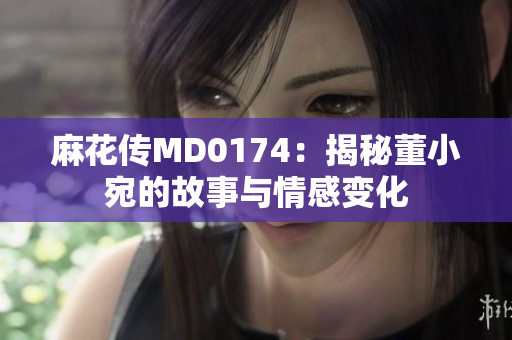 麻花傳MD0174：揭秘董小宛的故事與情感變化