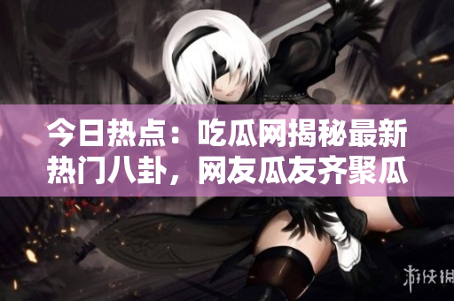 今日熱點：吃瓜網(wǎng)揭秘最新熱門八卦，網(wǎng)友瓜友齊聚瓜圈，跟隨熱點大瓜一起暢所欲言