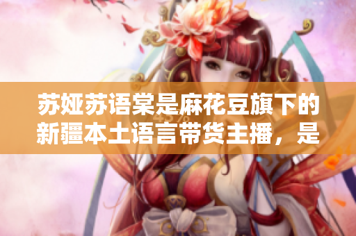 蘇婭蘇語棠是麻花豆旗下的新疆本土語言帶貨主播，是誰？