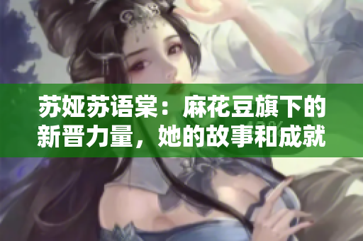 蘇婭蘇語棠：麻花豆旗下的新晉力量，她的故事和成就是怎樣的？