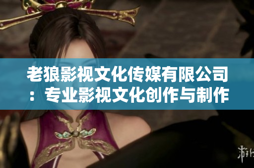 老狼影視文化傳媒有限公司：專業(yè)影視文化創(chuàng)作與制作服務(wù)機構(gòu)