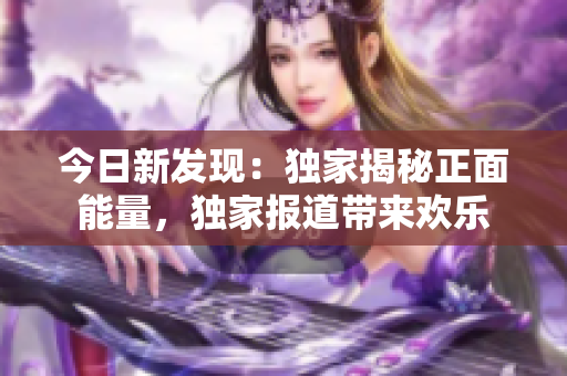 今日新發(fā)現(xiàn)：獨(dú)家揭秘正面能量，獨(dú)家報(bào)道帶來歡樂