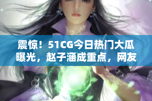 震驚！51CG今日熱門大瓜曝光，趙子涵成重點(diǎn)，網(wǎng)友熱議大瓜真相