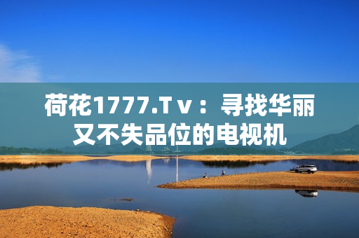 荷花1777.Tⅴ：尋找華麗又不失品位的電視機(jī)
