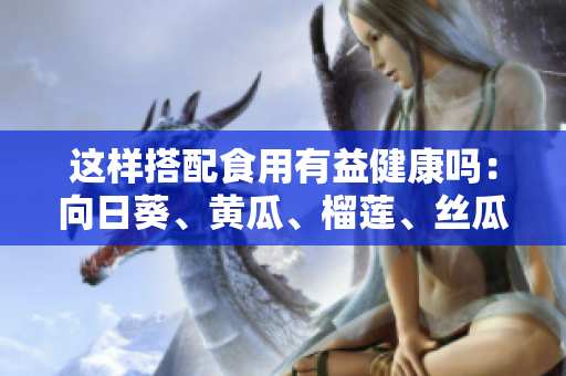 這樣搭配食用有益健康嗎：向日葵、黃瓜、榴蓮、絲瓜可以一起食用嗎？