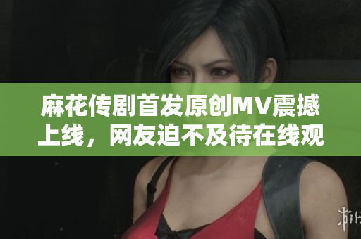 麻花傳劇首發(fā)原創(chuàng)MV震撼上線，網(wǎng)友迫不及待在線觀看